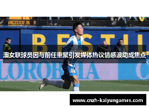 澳女联球员因与前任重聚引发媒体热议情感波动成焦点