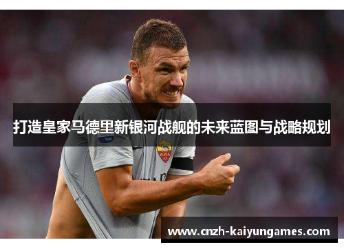 打造皇家马德里新银河战舰的未来蓝图与战略规划