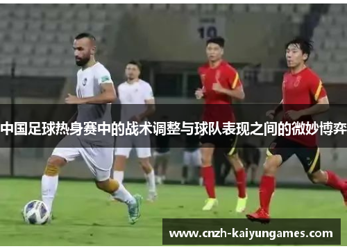 中国足球热身赛中的战术调整与球队表现之间的微妙博弈
