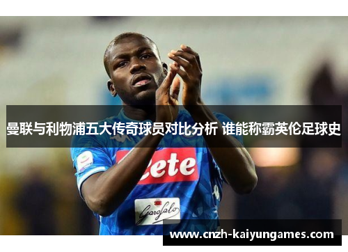 曼联与利物浦五大传奇球员对比分析 谁能称霸英伦足球史