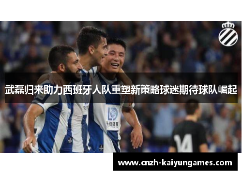 武磊归来助力西班牙人队重塑新策略球迷期待球队崛起