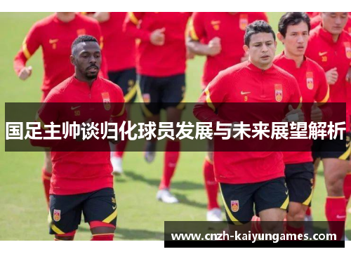 国足主帅谈归化球员发展与未来展望解析