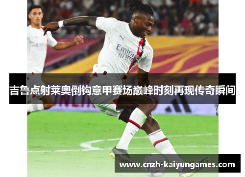 吉鲁点射莱奥倒钩意甲赛场巅峰时刻再现传奇瞬间