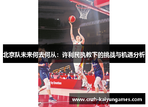 北京队未来何去何从：许利民执教下的挑战与机遇分析