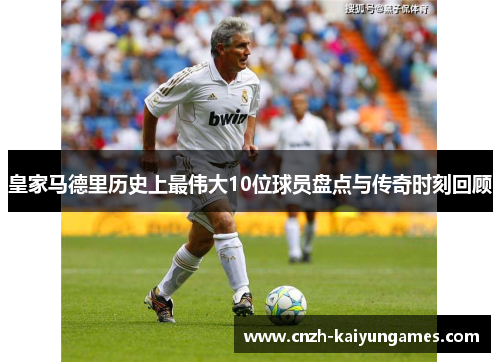 皇家马德里历史上最伟大10位球员盘点与传奇时刻回顾