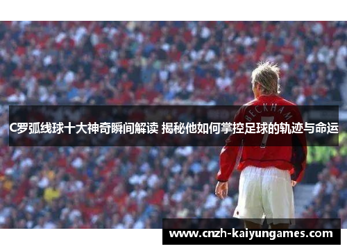 C罗弧线球十大神奇瞬间解读 揭秘他如何掌控足球的轨迹与命运