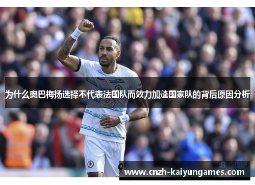为什么奥巴梅扬选择不代表法国队而效力加蓬国家队的背后原因分析