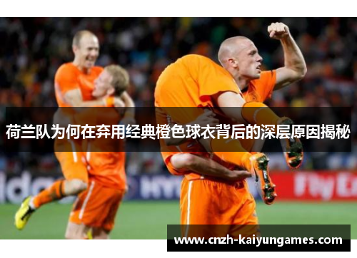 荷兰队为何在弃用经典橙色球衣背后的深层原因揭秘