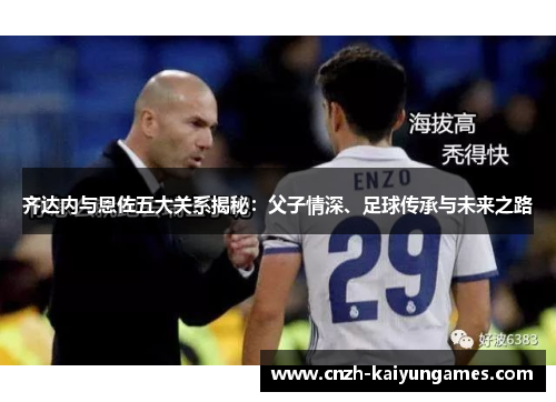 齐达内与恩佐五大关系揭秘：父子情深、足球传承与未来之路